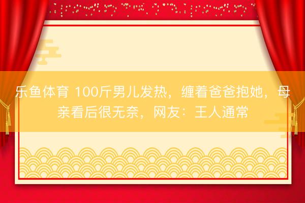 乐鱼体育 100斤男儿发热，缠着爸爸抱她，母亲看后很无奈，网友：王人通常