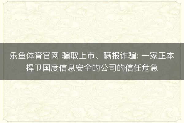 乐鱼体育官网 骗取上市、瞒报诈骗: 一家正本捍卫国度信息安全的公司的信任危急