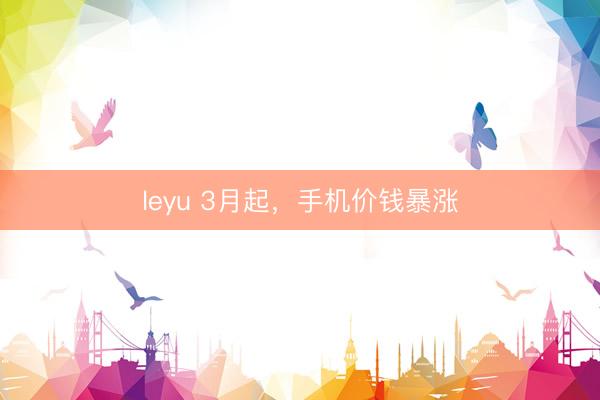 leyu 3月起,手机价钱暴涨