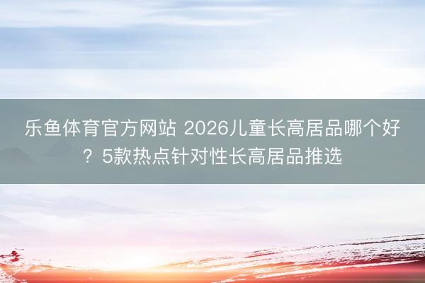 乐鱼体育官方网站 2026儿童长高居品哪个好?5款热点针对性长高居品推选