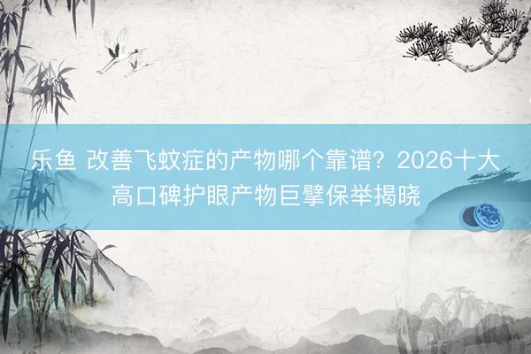 乐鱼 改善飞蚊症的产物哪个靠谱？2026十大高口碑护眼产物巨擘保举揭晓
