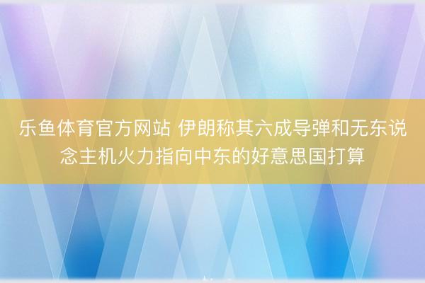 乐鱼体育官方网站 伊朗称其六成导弹和无东说念主机火力指向中东的好意思国打算