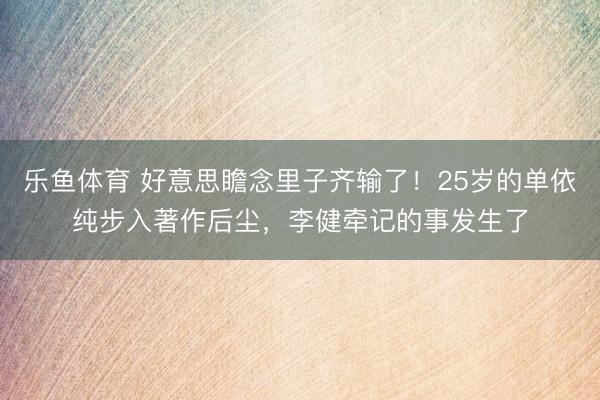 乐鱼体育 好意思瞻念里子齐输了！25岁的单依纯步入著作后尘，李健牵记的事发生了