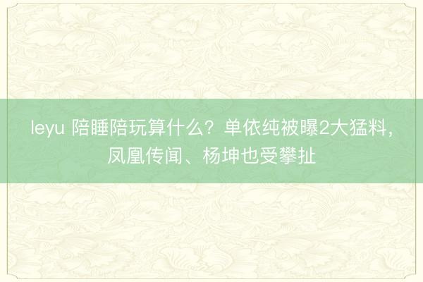 leyu 陪睡陪玩算什么?单依纯被曝2大猛料,凤凰传闻、杨坤也受攀扯