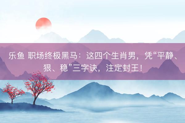 乐鱼 职场终极黑马:这四个生肖男,凭“平静、狠、稳”三字诀,注定封王!