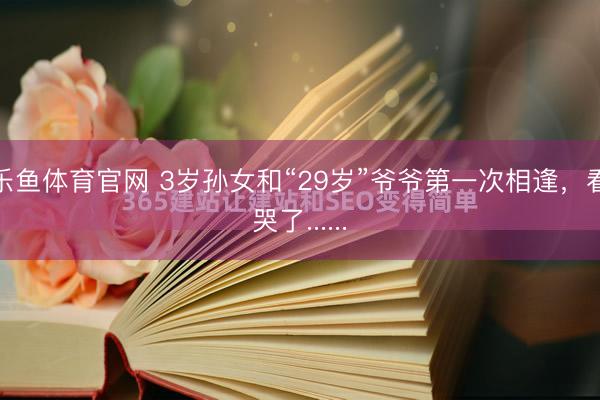 乐鱼体育官网 3岁孙女和“29岁”爷爷第一次相逢，看哭了......