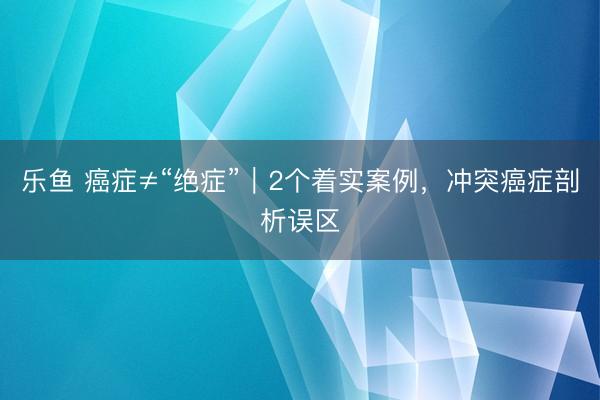 乐鱼 癌症≠“绝症”｜2个着实案例，冲突癌症剖析误区