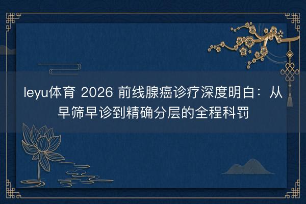 leyu体育 2026 前线腺癌诊疗深度明白：从早筛早诊到精确分层的全程科罚
