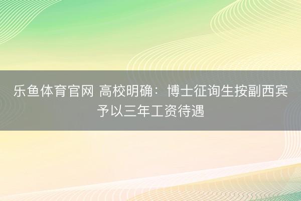 乐鱼体育官网 高校明确:博士征询生按副西宾予以三年工资待遇