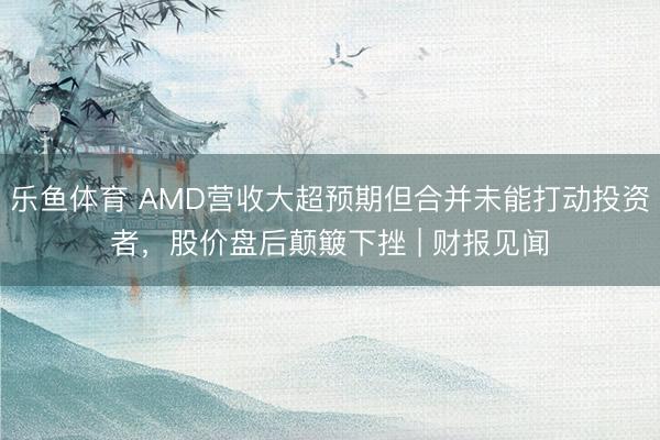 乐鱼体育 AMD营收大超预期但合并未能打动投资者，股价盘后颠簸下挫 | 财报见闻