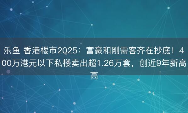 乐鱼 香港楼市2025:富豪和刚需客齐在抄底!400万港元以下私楼卖出超1.26万套,创近9年新高