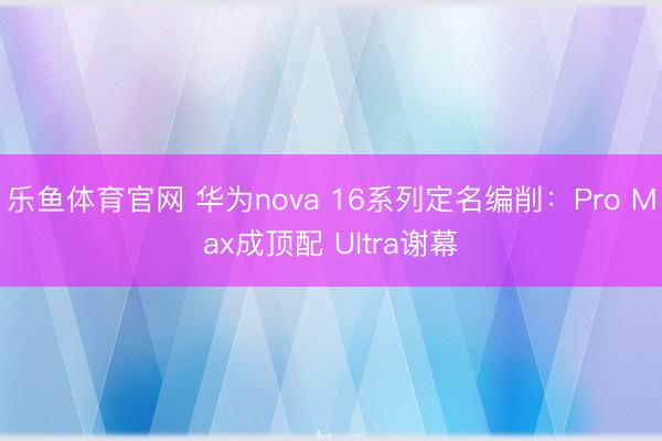 乐鱼体育官网 华为nova 16系列定名编削：Pro Max成顶配 Ultra谢幕