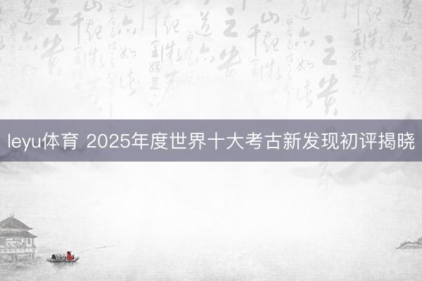 leyu体育 2025年度世界十大考古新发现初评揭晓