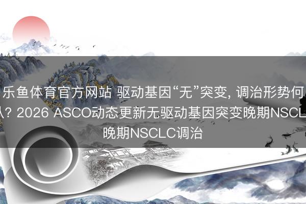 乐鱼体育官方网站 驱动基因“无”突变， 调治形势何去何从? 2026 ASCO动态更新无驱动基因突变晚期NSCLC调治
