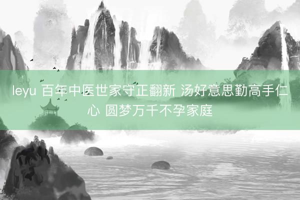 leyu 百年中医世家守正翻新 汤好意思勤高手仁心 圆梦万千不孕家庭