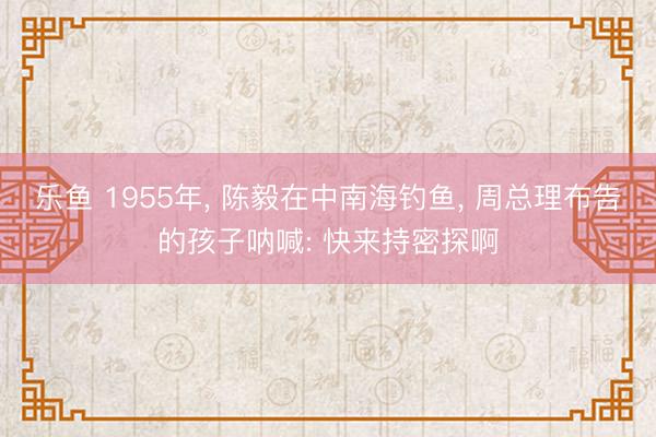 乐鱼 1955年, 陈毅在中南海钓鱼, 周总理布告的孩子呐喊: 快来持密探啊
