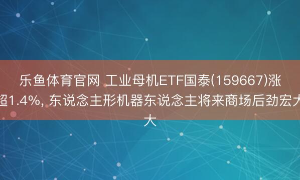 乐鱼体育官网 工业母机ETF国泰(159667)涨超1.4%， 东说念主形机器东说念主将来商场后劲宏大