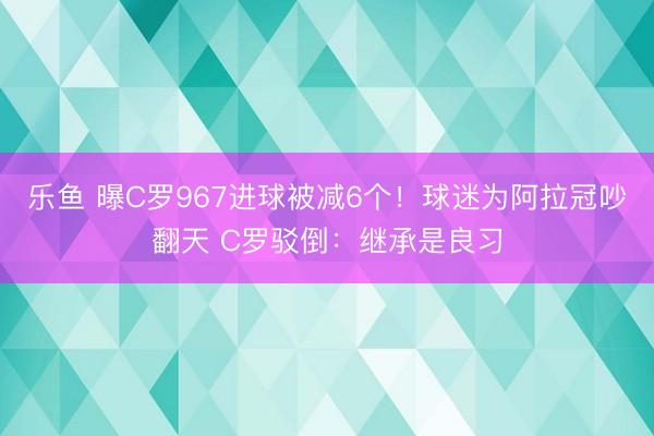 乐鱼 曝C罗967进球被减6个!球迷为阿拉冠吵翻天 C罗驳倒:继承是良习
