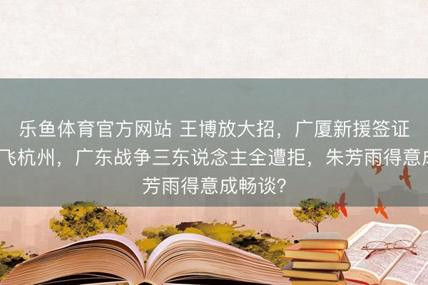 乐鱼体育官方网站 王博放大招，广厦新援签证笔直直飞杭州，广东战争三东说念主全遭拒，朱芳雨得意成畅谈？
