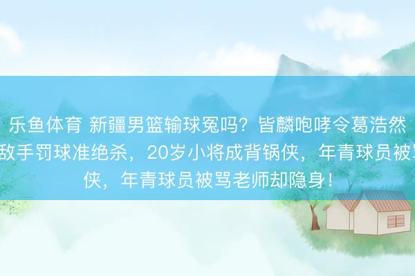 乐鱼体育 新疆男篮输球冤吗?皆麟咆哮令葛浩然犯规,平局送敌手罚球准绝杀,20岁小将成背锅侠,年青球员被骂老师却隐身!