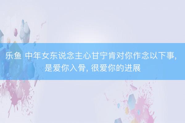 乐鱼 中年女东说念主心甘宁肯对你作念以下事, 是爱你入骨, 很爱你的进展