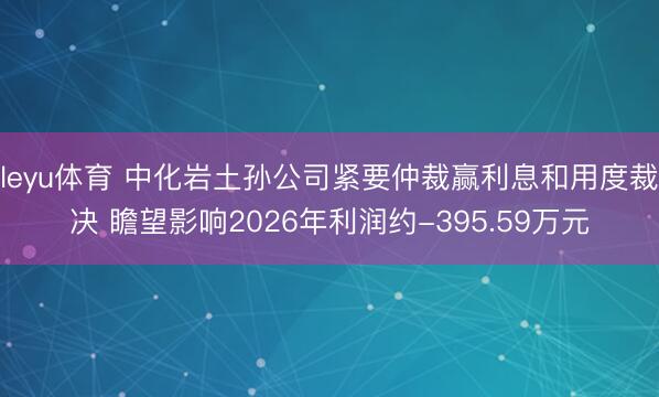 leyu体育 中化岩土孙公司紧要仲裁赢利息和用度裁决 瞻望影响2026年利润约-395.59万元