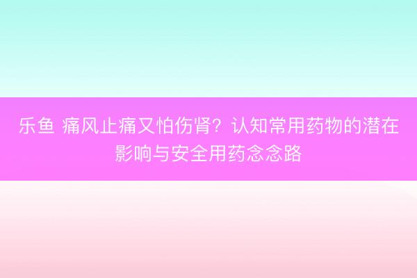 乐鱼 痛风止痛又怕伤肾?认知常用药物的潜在影响与安全用药念念路