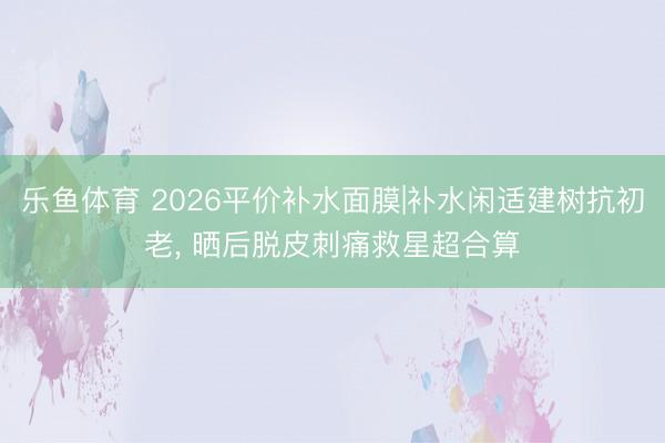 乐鱼体育 2026平价补水面膜|补水闲适建树抗初老， 晒后脱皮刺痛救星超合算