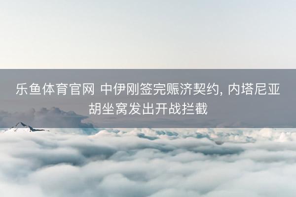乐鱼体育官网 中伊刚签完赈济契约， 内塔尼亚胡坐窝发出开战拦截