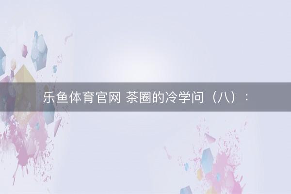 乐鱼体育官网 茶圈的冷学问（八）：