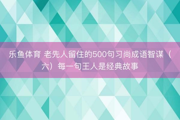 乐鱼体育 老先人留住的500句习尚成语智谋（六）每一句王人是经典故事