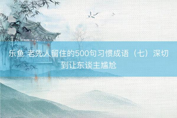 乐鱼 老先人留住的500句习惯成语（七）深切到让东谈主尴尬