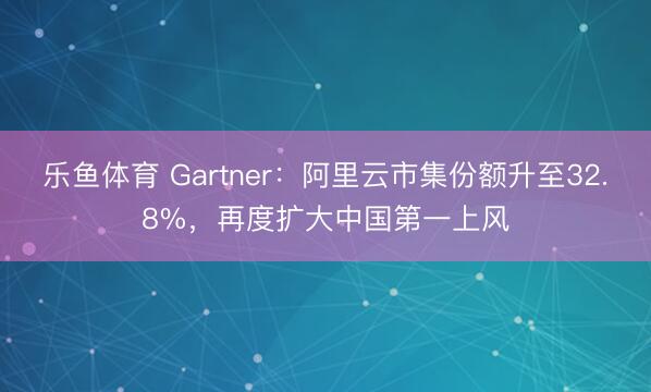 乐鱼体育 Gartner：阿里云市集份额升至32.8%，再度扩大中国第一上风