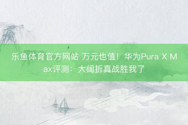 乐鱼体育官方网站 万元也值！华为Pura X Max评测：大阔折真战胜我了