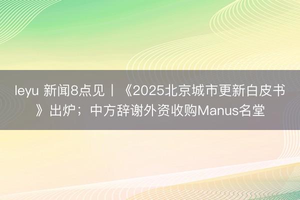 leyu 新闻8点见丨《2025北京城市更新白皮书》出炉；中方辞谢外资收购Manus名堂