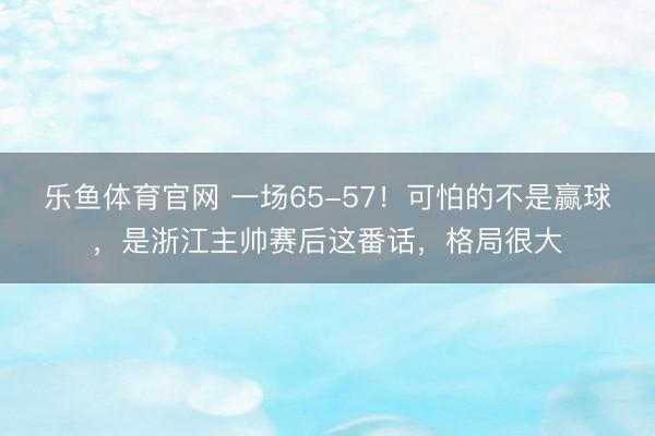 乐鱼体育官网 一场65-57！可怕的不是赢球，是浙江主帅赛后这番话，格局很大