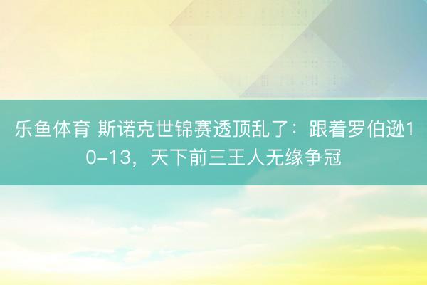 乐鱼体育 斯诺克世锦赛透顶乱了：跟着罗伯逊10-13，天下前三王人无缘争冠