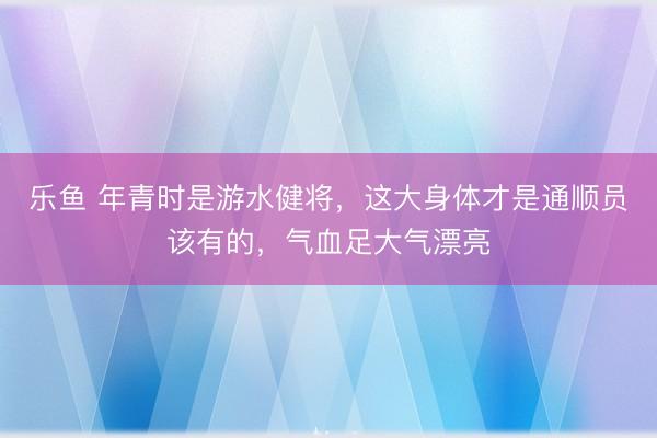 乐鱼 年青时是游水健将，这大身体才是通顺员该有的，<a href=