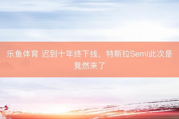 乐鱼体育 迟到十年终下线，特斯拉Semi此次是竟然来了