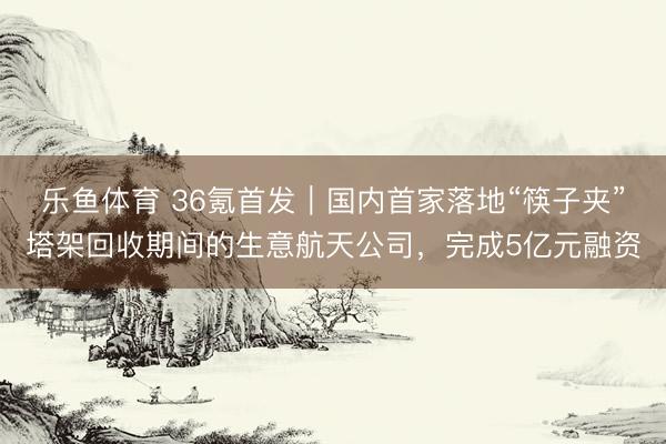 乐鱼体育 36氪首发｜国内首家落地“筷子夹”塔架回收期间的生意航天公司，完成5亿元融资
