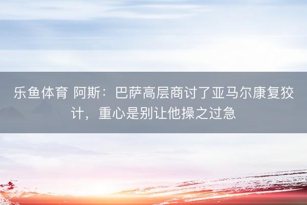 乐鱼体育 阿斯：巴萨高层商讨了亚马尔康复狡计，重心是别让他操之过急