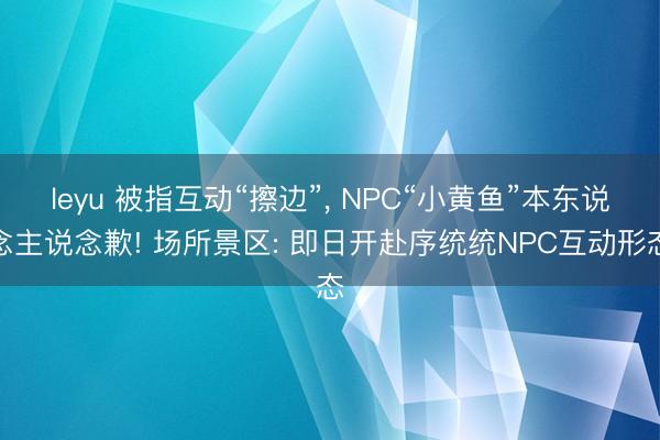 leyu 被指互动“擦边”， NPC“小黄鱼”本东说念主说念歉! 场所景区: 即日开赴序统统NPC互动形态
