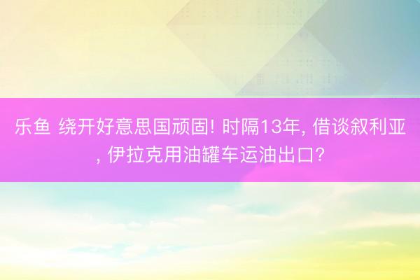 乐鱼 绕开好意思国顽固! 时隔13年， 借谈叙利亚， 伊拉克用油罐车运油出口?