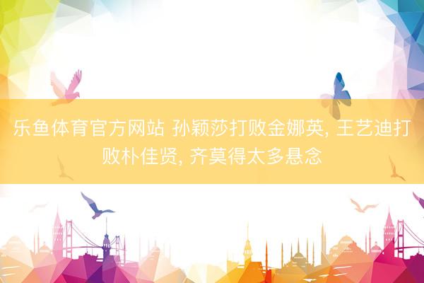 乐鱼体育官方网站 孙颖莎打败金娜英， 王艺迪打败朴佳贤， 齐莫得太多悬念
