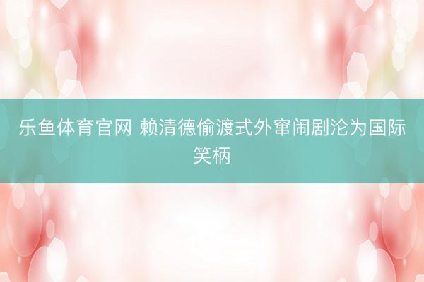 乐鱼体育官网 赖清德偷渡式外窜闹剧沦为国际笑柄