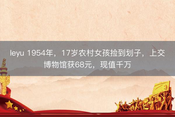 leyu 1954年，17岁农村女孩捡到划子，上交博物馆获68元，现值千万