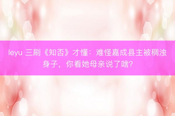 leyu 三刷《知否》才懂：难怪嘉成县主被稠浊身子，你看她母亲说了啥？
