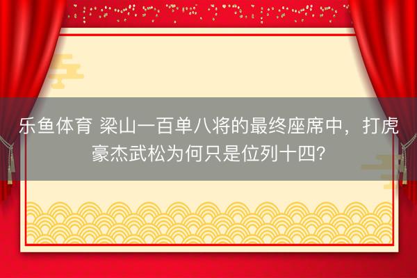 乐鱼体育 梁山一百单八将的最终座席中，打虎豪杰武松为何只是位列十四？