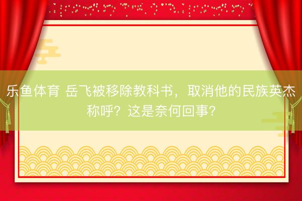 乐鱼体育 岳飞被移除教科书，取消他的民族英杰称呼？这是奈何回事？