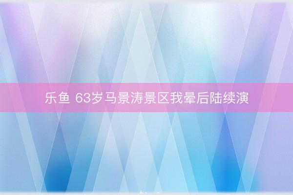 乐鱼 63岁马景涛景区我晕后陆续演